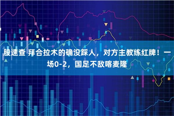 股速查 拜合拉木的确没踩人,对方主教练红牌!一场0-2,国足不敌喀麦隆