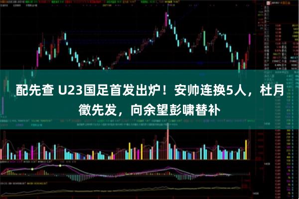 配先查 U23国足首发出炉!安帅连换5人,杜月徵先发,向余望彭啸替补