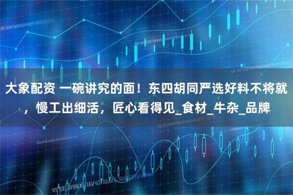 大象配资 一碗讲究的面！东四胡同严选好料不将就，慢工出细活，匠心看得见_食材_牛杂_品牌