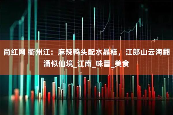 尚红网 衢州江:麻辣鸭头配水晶糕,江郎山云海翻涌似仙境_江南_味蕾_美食