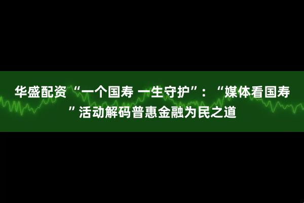 华盛配资 “一个国寿 一生守护”:“媒体看国寿”活动解码普惠金融为民之道