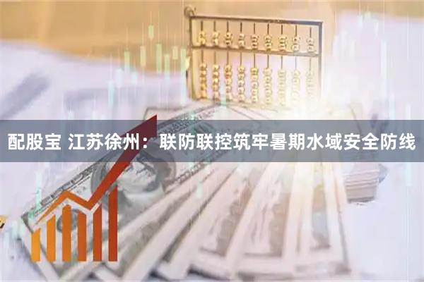 配股宝 江苏徐州：联防联控筑牢暑期水域安全防线