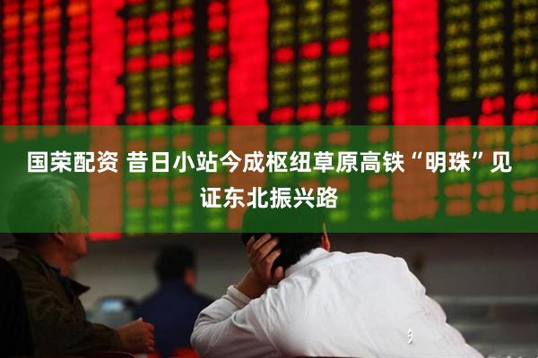 国荣配资 昔日小站今成枢纽草原高铁“明珠”见证东北振兴路
